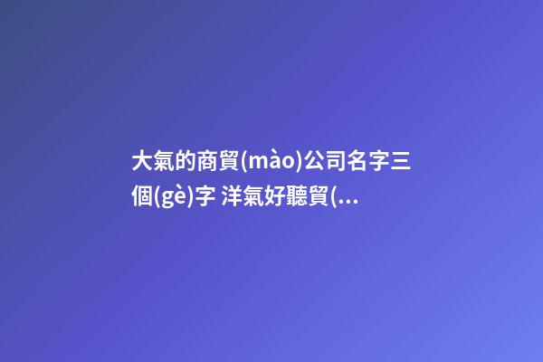 大氣的商貿(mào)公司名字三個(gè)字 洋氣好聽貿(mào)易公司名字,起名之家